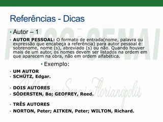 Referências - Dicas
• Autor – 1
• AUTOR PESSOAL: O formato de entrada(nome, palavra ou
expressão que encabeça a referência) para autor pessoal é:
sobrenome, nome (s), abreviado (s) ou não. Quando houver
mais de um autor, os nomes devem ser listados na ordem em
que aparecem na obra, não em ordem alfabética.
• Exemplo:
• UM AUTOR
• SCHÜTZ, Edgar.
• DOIS AUTORES
• SÓDERSTEN, Bo; GEOFREY, Reed.
• TRÊS AUTORES
• NORTON, Peter; AITKEN, Peter; WILTON, Richard.
 