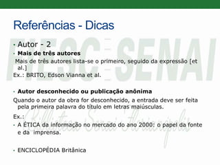 Referências - Dicas
• Autor - 2
• Mais de três autores
Mais de três autores lista-se o primeiro, seguido da expressão [et
al.]
Ex.: BRITO, Edson Vianna et al.
• Autor desconhecido ou publicação anônima
Quando o autor da obra for desconhecido, a entrada deve ser feita
pela primeira palavra do título em letras maiúsculas.
Ex.:
• A ÉTICA da informação no mercado do ano 2000: o papel da fonte
e da imprensa.
• ENCICLOPÉDIA Britânica
 