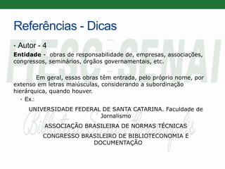 Referências - Dicas
• Autor - 4
Entidade - obras de responsabilidade de, empresas, associações,
congressos, seminários, órgãos governamentais, etc.
Em geral, essas obras têm entrada, pelo próprio nome, por
extenso em letras maiúsculas, considerando a subordinação
hierárquica, quando houver.
• Ex.:
UNIVERSIDADE FEDERAL DE SANTA CATARINA. Faculdade de
Jornalismo
ASSOCIAÇÃO BRASILEIRA DE NORMAS TÉCNICAS
CONGRESSO BRASILEIRO DE BIBLIOTECONOMIA E
DOCUMENTAÇÃO
 