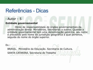 Referências - Dicas
• Autor - 5
Entidade governamental
Obras de responsabilidade de órgãos governamentais da
administração direta: Ministérios, Secretarias e outros. Quando a
entidade governamental tem uma denominação genérica, seu nome
é precedido pelo nome da jurisdição geográfica à qual pertence,
seguida do nome do órgão superior.
Ex.:
BRASIL. Ministério da Educação. Secretaria de Cultura.
SANTA CATARINA. Secretaria do Trabalho
 