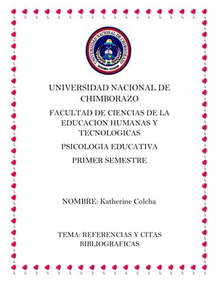 UNIVERSIDAD NACIONAL DE
CHIMBORAZO
FACULTAD DE CIENCIAS DE LA
EDUCACION HUMANAS Y
TECNOLOGICAS
PSICOLOGIA EDUCATIVA
PRIMER SEMESTRE

NOMBRE: Katherine Colcha.

TEMA: REFERENCIAS Y CITAS
BIBLIOGRAFICAS

 
