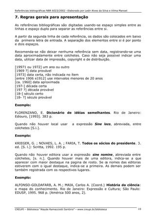 Referências bibliográficas NBR 6023/2002 - Elaborado por Ledir Alves da Silva e Vilma Manoel
CREUPI – Biblioteca “Alayde Ramacciotti Sertório” – www.creupi.br/biblioteca 10
7. Regras gerais para apresentação
As referências bibliográficas são digitadas usando-se espaço simples entre as
linhas e espaço duplo para separar as referências entre si.
A partir da segunda linha de cada referência, os dados são colocados em baixo
da primeira letra de entrada. A separação dos elementos entre si é por ponto
e dois espaços.
Recomenda-se não deixar nenhuma referência sem data, registrando-se uma
data aproximadamente entre colchetes. Caso não seja possível indicar uma
data, utilizar data de impressão, copyright e de distribuição.
[19971 ou 1972] um ano ou outro
[1969 ?] data provável
[1973] data certa, não indicada no ítem
[entre 1906 e1912] use intervalos menores de 20 anos
[ca. 1960] data aproximada
[197-] década certa
[197 ?] década provável
[18-] século certo
[18- ?] século provável
Exemplo:
FLORENZANO, E. Dicionário de idéias semelhantes. Rio de Janeiro:
Ediouro, [1993]. 383 p.
Quando não houver local usar a expressão Sine loco, abreviada, entre
colchetes [S.l.].
Exemplo:
KRIEGER, G. ; NOVAES, L. A. ; FARIA, T. Todos os sócios do presidente. 3.
ed. [S. l.]: Scritta, 1992. 195 p.
Quando não houver editora usar a expressão sine nomine, abreviada entre
colchetes, [s. n.]. Quando houver mais de uma editora, indica-se a que
aparecer com maior destaque na pagina de rosto. Se os nomes das editoras
estiverem com o igual destaque, indica-se a primeira. As demais podem ser
também registrada com os respectivos lugares.
Exemplo:
ALFONSO-GOLDAFARB, A. M.; MAIA, Carlos A. (Coord.) História da ciência:
o mapa do conhecimento. Rio de Janeiro: Expressão e Cultura; São Paulo:
EDUSP, 1995. 968 p. (América 500 anos, 2).
 