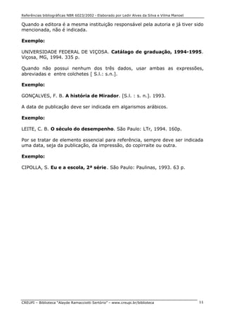 Referências bibliográficas NBR 6023/2002 - Elaborado por Ledir Alves da Silva e Vilma Manoel
CREUPI – Biblioteca “Alayde Ramacciotti Sertório” – www.creupi.br/biblioteca 11
Quando a editora é a mesma instituição responsável pela autoria e já tiver sido
mencionada, não é indicada.
Exemplo:
UNIVERSIDADE FEDERAL DE VIÇOSA. Catálago de graduação, 1994-1995.
Viçosa, MG, 1994. 335 p.
Quando não possui nenhum dos três dados, usar ambas as expressões,
abreviadas e entre colchetes [ S.l.: s.n.].
Exemplo:
GONÇALVES, F. B. A história de Mirador. [S.l. : s. n.]. 1993.
A data de publicação deve ser indicada em algarismos arábicos.
Exemplo:
LEITE, C. B. O século do desempenho. São Paulo: LTr, 1994. 160p.
Por se tratar de elemento essencial para referência, sempre deve ser indicada
uma data, seja da publicação, da impressão, do copirraite ou outra.
Exemplo:
CIPOLLA, S. Eu e a escola, 2ª série. São Paulo: Paulinas, 1993. 63 p.
 