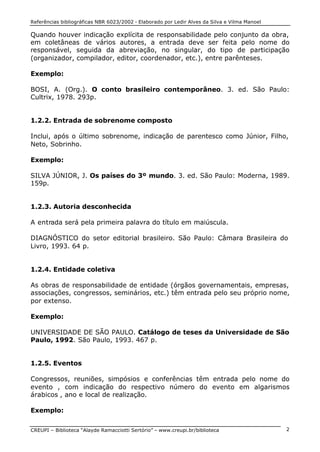 Referências bibliográficas NBR 6023/2002 - Elaborado por Ledir Alves da Silva e Vilma Manoel
CREUPI – Biblioteca “Alayde Ramacciotti Sertório” – www.creupi.br/biblioteca 2
Quando houver indicação explícita de responsabilidade pelo conjunto da obra,
em coletâneas de vários autores, a entrada deve ser feita pelo nome do
responsável, seguida da abreviação, no singular, do tipo de participação
(organizador, compilador, editor, coordenador, etc.), entre parênteses.
Exemplo:
BOSI, A. (Org.). O conto brasileiro contemporâneo. 3. ed. São Paulo:
Cultrix, 1978. 293p.
1.2.2. Entrada de sobrenome composto
Inclui, após o último sobrenome, indicação de parentesco como Júnior, Filho,
Neto, Sobrinho.
Exemplo:
SILVA JÚNIOR, J. Os países do 3º mundo. 3. ed. São Paulo: Moderna, 1989.
159p.
1.2.3. Autoria desconhecida
A entrada será pela primeira palavra do título em maiúscula.
DIAGNÓSTICO do setor editorial brasileiro. São Paulo: Câmara Brasileira do
Livro, 1993. 64 p.
1.2.4. Entidade coletiva
As obras de responsabilidade de entidade (órgãos governamentais, empresas,
associações, congressos, seminários, etc.) têm entrada pelo seu próprio nome,
por extenso.
Exemplo:
UNIVERSIDADE DE SÃO PAULO. Catálogo de teses da Universidade de São
Paulo, 1992. São Paulo, 1993. 467 p.
1.2.5. Eventos
Congressos, reuniões, simpósios e conferências têm entrada pelo nome do
evento , com indicação do respectivo número do evento em algarismos
árabicos , ano e local de realização.
Exemplo:
 