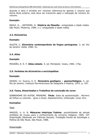 Referências bibliográficas NBR 6023/2002 - Elaborado por Ledir Alves da Silva e Vilma Manoel
CREUPI – Biblioteca “Alayde Ramacciotti Sertório” – www.creupi.br/biblioteca 4
Quando a obra é dividida em volumes referencia-se apenas o volume que
tenha título próprio, este deve ser transcrito após a indicação do número do
volume.
Exemplo:
REALE, G. ; ANTISERE, D. História da filosofia : antigüidade e idade média.
São Paulo: Moderna, 1990. v.1: antigüidade e idade média.
2.3. Dicionários
Exemplo:
AULETE, C. Dicionário contemporâneo da língua portuguesa. 3. ed. Rio
de Janeiro: Delta, 1980. 5v.
2.4. Atlas
Exemplo:
MOURÃO, R. R. F. Atlas celeste. 5. ed. Petrópolis: Vozes, 1984. 175p.
2.5. Verbetes de dicionários e enciclopédias
Exemplo:
GEODO. In: Guerra, A. E. Dicionário geológico - geomorfológico. 4. ed.
Rio de Janeiro: Instituto Pan-Americano de Geografia e História, 1975. p. 197.
2.6. Teses, Dissertações e Trabalhos de conclusão de curso
SOBRENOME DO AUTOR, PRENOME. Título. Data da apresentação . Número
de folhas ou volumes. (grau e área). Departamento, Instituição, Local, Ano.
Exemplos:
Tese:
ARAÚJO, U. A. N. Máscaras inteiriças Tukúna: possibilidades de estudo
artefatos de museu para o conhecimento do universo indígena. 1985. 12f.
Dissertação (Mestrado em Ciências Sociais). Fundação Escola de Sociologia e
Política de São Paulo, São Paulo, 1986.
Dissertação:
 
