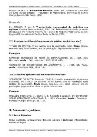Referências bibliográficas NBR 6023/2002 - Elaborado por Ledir Alves da Silva e Vilma Manoel
CREUPI – Biblioteca “Alayde Ramacciotti Sertório” – www.creupi.br/biblioteca 5
MORGADO, M. L. C. Reimplante dentário. 1990. 51f. Trabalho de conclusão
de curso (Especialização) - Faculdade de Odontologia, Universidade Camilo
Castelo Branco, São Paulo, 1990.
Monografia:
Ex: MORAES, T. dos S. Transferência transcervical de embriões em
eqüinos. Espírito Santo do Pinhal, 2001. 39f. Trabalho de conclusão de curso
(Graduação em Medicina Veterinária - Curso de Medicina Veterinária, Centro
Regional Universitário de Espírito Santo do Pinhal, 2001.
2.7. Eventos científicos (Congressos, simpósios, seminários, etc.)
TÍTULO DO EVENTO, nº do evento, ano de realização, local. Título (anais,
resumos, etc). local: editora, ano de publicação. Paginação ou volume.
Exemplos:
SIMPÓSIO BRASILEIRO DE REDES DE COMPUTADORES, 13. , 1995, Belo
Horizonte. Anais... Belo Horizonte: UFMG, 1995. 655p.
WORKSHOP DE DISSERTAÇÕES EM ANDAMENTO, 1. , 1995, São Paulo.
Anais... São Paulo: USP, 1995. 35p.
2.8. Trabalhos apresentados em eventos científicos
SOBRENOME DO AUTOR, Prenome. Título do trabalho apresentado seguido da
expressão. In: TÍTULO DO EVENTO. nº do evento, ano de realização, local
(cidade de realização). Título (anais, resumos, etc). local: editora, ano de
publicação. página inicial - final da parte referenciada.
Exemplo:
ORLANDO SOBRINHO, J. , SILVA, L. E. Resposta à calagem. In: SEMINÁRIO
SOBRE CORRETIVOS AGRÍCOLAS, 2. , 1985, Campinas. Anais... Campinas:
Fundação Cargill, 1985. p.123 - 157.
3. Documentos jurídicos
3.1. Leis e Decretos
Inclui legislação, jurisprudência (decisões judiciais e doutrinas), interpretação
dos textos legais.
 
