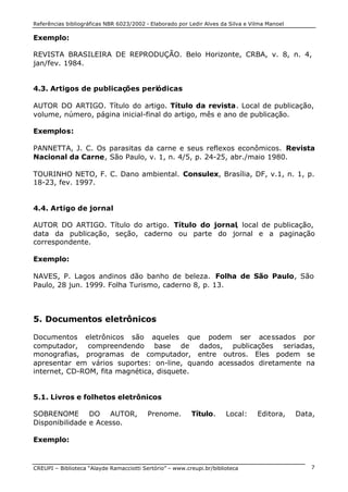 Referências bibliográficas NBR 6023/2002 - Elaborado por Ledir Alves da Silva e Vilma Manoel
CREUPI – Biblioteca “Alayde Ramacciotti Sertório” – www.creupi.br/biblioteca 7
Exemplo:
REVISTA BRASILEIRA DE REPRODUÇÃO. Belo Horizonte, CRBA, v. 8, n. 4,
jan/fev. 1984.
4.3. Artigos de publicações periódicas
AUTOR DO ARTIGO. Título do artigo. Título da revista. Local de publicação,
volume, número, página inicial-final do artigo, mês e ano de publicação.
Exemplos:
PANNETTA, J. C. Os parasitas da carne e seus reflexos econômicos. Revista
Nacional da Carne, São Paulo, v. 1, n. 4/5, p. 24-25, abr./maio 1980.
TOURINHO NETO, F. C. Dano ambiental. Consulex, Brasília, DF, v.1, n. 1, p.
18-23, fev. 1997.
4.4. Artigo de jornal
AUTOR DO ARTIGO. Título do artigo. Título do jornal, local de publicação,
data da publicação, seção, caderno ou parte do jornal e a paginação
correspondente.
Exemplo:
NAVES, P. Lagos andinos dão banho de beleza. Folha de São Paulo, São
Paulo, 28 jun. 1999. Folha Turismo, caderno 8, p. 13.
5. Documentos eletrônicos
Documentos eletrônicos são aqueles que podem ser acessados por
computador, compreendendo base de dados, publicações seriadas,
monografias, programas de computador, entre outros. Eles podem se
apresentar em vários suportes: on-line, quando acessados diretamente na
internet, CD-ROM, fita magnética, disquete.
5.1. Livros e folhetos eletrônicos
SOBRENOME DO AUTOR, Prenome. Título. Local: Editora, Data,
Disponibilidade e Acesso.
Exemplo:
 