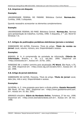 Referências bibliográficas NBR 6023/2002 - Elaborado por Ledir Alves da Silva e Vilma Manoel
CREUPI – Biblioteca “Alayde Ramacciotti Sertório” – www.creupi.br/biblioteca 9
5.6. Arquivos em disquete
Exemplo:
UNIVERSIDADE FEDERAL DO PARANÁ. Biblioteca Central. Normas.doc.
Curitiba, 1998. 5 disquetes.
Quando necessário acrescentar os elementos complementares:
Exemplo:
UNIVERSIDADE FEDERAL DO PARÁ. Biblioteca Central. Normas.doc. Normas
para apresentação de trabalhos. Curitiba, 1998. 5 disquetes, 3 ½
pol. Word for
Windows 7.0.
5.7. Artigos de publicações periódicas eletrônicas (jornais e revistas)
SOBRENOME DO AUTOR, Prenome. Título do artigo. Título da revista ou
jornal. Local, volume, número, ano. Disponibilidade e acesso.
Exemplos:
BORGES, M. A. A compreensão da sociedade da informação. Ciência da
Informação, Brasília, v. 29, n.3, set./dez. 2000. Disponível em
<http://wwwscielo.br>. Acesso em: 25 fev. 2001.
WINDOWS 98: o melhor caminho para atualização. PC Word, São Paulo, n.75,
set. 1998. Disponível em: <http://www.idg.com.br/abre.htm>. Acesso em: 10
set. 1998.
5.8. Artigo de jornal eletrônico
SOBRENOME DO AUTOR, Prenome. Título do artigo. Título do jornal. Local,
data (dia, mês e ano). Disponibilidade e acesso.
Exemplos:
OLIVEIRA, A. C. Uma proposta para banir a dívida pública. Gazeta Mercantil,
São Paulo, 29 nov. 2001. Disponível em: <http://www.gazetamercantil.com.
br>. Acesso em: 01 dez. 2001.
ARRANJO tributário. Diário do Nordeste Online, Fortaleza, 27 de nov. 1998.
Disponível em: <http://www.diariodonordeste.com.br>. Acesso em: 28 nov.
1998.
 