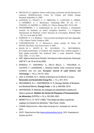  DOUGLAS, H. Lightfoot. Future world energy constraints and the direction for
solutions, McGillUniversity Centre for Climate and Global Change
Research, September 12, 2004.
 ANTOLIN, G.; TINAUT, F. V.; BRICENO, Y.; CASTANO, V.; PÉREZ,
C.; RAMIREZ, A. I. Bioresource Technology 2002, 82 (2), 111 e
FUKUDA, H.; KONDO, A.; NODA, H. J. Biosci. Bioeng.2001, 92 (5), 405.
 GOLDEMBERG, J. A modernização do uso da biomassa e conseqüente
inserção do biodiesel na matriz energética brasileira. 1 o Congresso
Internacional de Biodiesel, Centro Nacional de Convenções, Ribeirão Preto
– SP, 14 a 16 de abril de 2003.
 PARENTE, E. J .S. Biodiesel – Uma aventura tecnológica num país engraçado,
1º Ed., Editora Tecbio, Fortaleza, 2003.
 VASCONCELLOS, G. F. Biomassa-A eterna energia do futuro. Ed.
SENAC, São Paulo, série Ponto Futuro: 9, 2002.
 HAAS, M. J.; SCOTT, K. M.; ALLEMAN, T.L.; MCCORMICK,
R.L.Engine performance of biodiesel fuel prepared from soybean soapstok a
high quality renewable fuel produced from a waste feedstock. Energy
Fuels 2001, 15 (5), 1207.;
 ANP, Agência Nacional do Petróleo, Gás Natural e Biocombustíveis. Resolução
ANP N0 7, de 19 de 03 de 2008.
 BONDIOLI, P.; GASPAROLI, A.; DELLA BELLA, L.; TAGLIABUE, S.;
LACOSTE, F.; LAGARDERE, L. Biodiesel stability under commercial storage
conditions over one year. European Journal of Lipid Science and
Technology, v. 105, p. 735-741, 2003.
 JAIN, S; SHARMA, M. P., Stability of Biodiesel and its Blends: A review.
Renewable and Sustainable Energy Rev, v. 14, p. 667, 2010.
 MCCORMICK, R. L.; WESTBROOK, S. R. Storage Stability of Biodiesel
and Biodiesel Blends. Energy Fuels, v. 24, p. 690-698, 2010.
 ANTONIASSI, R. Métodos de avaliação da estabilidade oxidativa de
óleos e gorduras. Boletim do Centro de Pesquisa e Processamento
de Alimentos (CEPPA), v.19, p. 353-380, 2001.
 MORETTO, E.; R. FETT (1998). "Tecnologia de óleos e gorduras
vegetais na indústria de alimentos." São Paulo: Varela.
 CONAB. Disponível em: <http://www.conab.gov.br>. Acessado em: abril de
2014.
 SCOT. Disponível em http://www.scotconsultoria.com.br. 2012. Acessada em
Outubro de 2012.
 