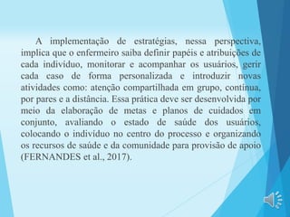 A implementação de estratégias, nessa perspectiva,
implica que o enfermeiro saiba definir papéis e atribuições de
cada indivíduo, monitorar e acompanhar os usuários, gerir
cada caso de forma personalizada e introduzir novas
atividades como: atenção compartilhada em grupo, contínua,
por pares e a distância. Essa prática deve ser desenvolvida por
meio da elaboração de metas e planos de cuidados em
conjunto, avaliando o estado de saúde dos usuários,
colocando o indivíduo no centro do processo e organizando
os recursos de saúde e da comunidade para provisão de apoio
(FERNANDES et al., 2017).
 