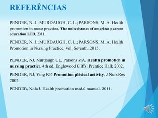 REFERÊNCIAS
PENDER, N. J.; MURDAUGH, C. L.; PARSONS, M. A. Health
promotion in nurse practice. The united states of america: pearson
education LTD, 2011.
PENDER, N. J.; MURDAUGH, C. L.; PARSONS, M. A. Health
Promotion in Nursing Practice. Vol. Seventh. 2015.
PENDER, NJ, Murdaugh CL, Parsons MA. Health promotion in
nursing practice. 4th ed. Englewood Cliffs: Prentice Hall; 2002.
PENDER, NJ, Yang KP. Promotion phisical activity. J Nurs Res
2002.
PENDER, Nola J. Health promotion model manual. 2011.
 