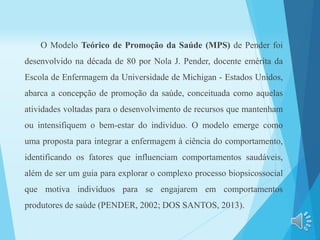 O Modelo Teórico de Promoção da Saúde (MPS) de Pender foi
desenvolvido na década de 80 por Nola J. Pender, docente emérita da
Escola de Enfermagem da Universidade de Michigan - Estados Unidos,
abarca a concepção de promoção da saúde, conceituada como aquelas
atividades voltadas para o desenvolvimento de recursos que mantenham
ou intensifiquem o bem-estar do indivíduo. O modelo emerge como
uma proposta para integrar a enfermagem à ciência do comportamento,
identificando os fatores que influenciam comportamentos saudáveis,
além de ser um guia para explorar o complexo processo biopsicossocial
que motiva indivíduos para se engajarem em comportamentos
produtores de saúde (PENDER, 2002; DOS SANTOS, 2013).
 