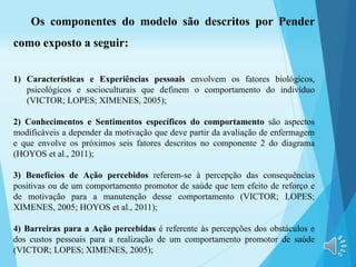 Os componentes do modelo são descritos por Pender
como exposto a seguir:
1) Características e Experiências pessoais envolvem os fatores biológicos,
psicológicos e socioculturais que definem o comportamento do indivíduo
(VICTOR; LOPES; XIMENES, 2005);
2) Conhecimentos e Sentimentos específicos do comportamento são aspectos
modificáveis a depender da motivação que deve partir da avaliação de enfermagem
e que envolve os próximos seis fatores descritos no componente 2 do diagrama
(HOYOS et al., 2011);
3) Benefícios de Ação percebidos referem-se à percepção das consequências
positivas ou de um comportamento promotor de saúde que tem efeito de reforço e
de motivação para a manutenção desse comportamento (VICTOR; LOPES;
XIMENES, 2005; HOYOS et al., 2011);
4) Barreiras para a Ação percebidas é referente às percepções dos obstáculos e
dos custos pessoais para a realização de um comportamento promotor de saúde
(VICTOR; LOPES; XIMENES, 2005);
 