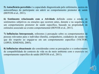 5) Autoeficácia percebida é a capacidade diagnosticada pelo enfermeiro, acerca da
autoconfiança do participante em aderir ao comportamento promotor de saúde
(HOYOS et al., 2011).
6) Sentimento relacionado com a Atividade definido como o estado de
sentimentos subjetivos ou emoções que ocorrem antes, durante e na sequência de
um comportamento promotor de saúde específico, baseado na propriedade de
estímulos associado ao evento comportamental (HOYOS et al., 2011).
7) Influências Interpessoais, referentes à percepção sobre os comportamentos de
pessoas relevantes para o indivíduo (família, companheiro, cuidadores de saúde) no
que diz respeito ao engajar-se em um comportamento específico (VICTOR;
LOPES; XIMENES, 2005);
8) Influências situacionais são consideradas como as percepções e o conhecimento
de compatibilidade do contexto de vida ou do meio ambiente com o exercício ou
comportamento específico de saúde (HOYOS et al., 2011).
 