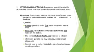 2. REFERENCIAS ENDOFÓRICAS.-Se presenta cuando la relación
se establece con un referente que está presente en el mismo texto.
A) Anáfora: Cuando unas palabras del texto se refieren a otras
que ya han sido mencionadas. Pueden ser
pronombre o
adverbios.
Ejemplo:


Ramón ayer salió al río. Éste pescó una trucha de tres
kilos.



Huancayo, la ciudad incontrastable es hermoso. Allí
nacieron mis padres.



Ella confesó haberlo hecho, eso hizo que la odiasen.



Afirmaron que ella era muy valiente, deseo ser así
alguna vez.



Caminé toda la noche, los árboles parecían gigantes que
me atemorizaban.

 
