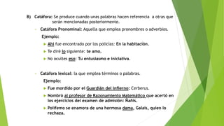 B) Catáfora: Se produce cuando unas palabras hacen referencia a otras que
serán mencionadas posteriormente.
•

Catáfora Pronominal: Aquella que emplea pronombres o adverbios.
Ejemplo:



Te diré lo siguiente: te amo.



•

Ahí fue encontrado por los policías: En la habitación.
No ocultes eso: Tu entusiasmo e iniciativa.

Catáfora lexical: la que emplea términos o palabras.
Ejemplo:


Fue mordido por el Guardián del infierno: Cerberus.



Nombró al profesor de Razonamiento Matemático que acertó en
los ejercicios del examen de admisión: Ñañis.



Polifemo se enamora de una hermosa dama, Galais, quien lo
rechaza.

 