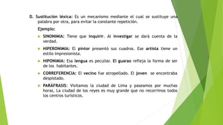 D. Sustitución léxica: Es un mecanismo mediante el cual se sustituye una
palabra por otra, para evitar la constante repetición.
Ejemplo:


SINONIMIA: Tiene que inquirir. Al investigar se dará cuenta de la
verdad.



HIPERONIMIA: El pintor presentó sus cuadros. Ese artista tiene un
estilo impresionista.



HIPONIMIA: Esa lengua es peculiar. El guarao refleja la forma de ser
de los habitantes.



CORREFERENCIA: El vecino fue atropellado. El joven se encontraba
despistado.



PARÁFRASIS: Visitamos la ciudad de Lima y paseamos por muchas
horas, La ciudad de los reyes es muy grande que no recorrimos todos
los centros turísticos.

 