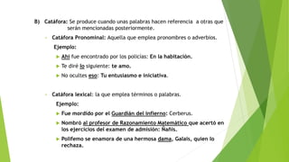 B) Catáfora: Se produce cuando unas palabras hacen referencia a otras que
serán mencionadas posteriormente.
• Catáfora Pronominal: Aquella que emplea pronombres o adverbios.
Ejemplo:
 Ahí fue encontrado por los policías: En la habitación.
 Te diré lo siguiente: te amo.
 No ocultes eso: Tu entusiasmo e iniciativa.
• Catáfora lexical: la que emplea términos o palabras.
Ejemplo:
 Fue mordido por el Guardián del infierno: Cerberus.
 Nombró al profesor de Razonamiento Matemático que acertó en
los ejercicios del examen de admisión: Ñañis.
 Polifemo se enamora de una hermosa dama, Galais, quien lo
rechaza.
 