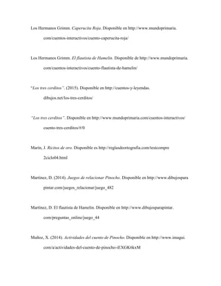 Los Hermanos Grimm. Caperucita Roja. Disponible en http://www.mundoprimaria.
com/cuentos-interactivos/cuento-caperucita-roja/
Los Hermanos Grimm. El flautista de Hamelin. Disponible de http://www.mundoprimaria.
com/cuentos-interactivos/cuento-flautista-de-hamelin/
“Los tres cerditos”. (2015). Disponible en http://cuentos-y-leyendas.
dibujos.net/los-tres-cerditos/
“Los tres cerditos”. Disponible en http://www.mundoprimaria.com/cuentos-interactivos/
cuento-tres-cerditos/#/0
Marín, J. Ricitos de oro. Disponible es http://reglasdeortografia.com/testcompre
2ciclo04.html
Martínez, D. (2014). Juegos de relacionar Pinocho. Disponible en http://www.dibujospara
pintar.com/juegos_relacionar/juego_482
Martínez, D. El flautista de Hamelin. Disponible en http://www.dibujosparapintar.
com/preguntas_online/juego_44
Muñoz, X. (2014). Actividades del cuento de Pinocho. Disponible en http://www.imagui.
com/a/actividades-del-cuento-de-pinocho-iEXGK6kxM
 