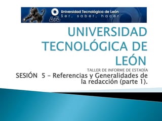 UNIVERSIDAD TECNOLÓGICA DE LEÓN TALLER DE INFORME DE ESTADÍA SESIÓN  5 – Referencias y Generalidades de la redacción (parte 1). 