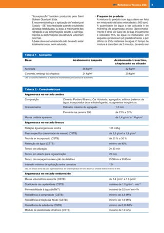 “Iboxapiscofix” também produzido pela Saint
Gobain Quartzolit Ltda.
É recomendável que a aplicação do “weber.pral
Classic – SE” seja realizada quando o substrato
já esteja estabilizado, ou seja, a maior parte das
retrações e as deformações devido a carrega-
mentos ou deformações da estrutura já tenham
ocorrido.
A base deve ser umedecida não devendo estar
totalmente seca, nem saturada.
• Preparo do produto
A mistura do produto com água deve ser feita
em misturador de baixa velocidade (≤ 500 rpm).
A quantidade de água a ser utilizada é de
165ml/kg de argamassa anidra (aproximada-
mente 5 litros por saco de 30 kg). Inicialmente
é colocado 75% da água no misturador, em
seguida o produto em pó gradativamente, e por
último os 25% restantes da água. O tempo de
mistura é da ordem de 2 minutos, devendo ser
Tabela 1 - Consumo
Base Acabamento raspado Acabamento travertino,
chapiscado ou alisado
Alvenaria 36 kg/m2
32 kg/m2
Concreto, emboço ou chapisco 24 kg/m2
20 kg/m2
Obs: os consumos referem-se às espessuras recomendadas para cada tipo de acabamento.
Tabela 2 - Características
Argamassa no estado anidro
Composição Cimento Portland Branco, Cal hidratada, agregados, aditivos (retentor de
água, incorporador de ar e hidrofugante), e pigmentos inorgânicos.
Granulometria Diâmetro máximo do agregado 1,2 mm
Passante na peneira 200 de 23% a 32%
Massa unitária aparente de 1,4 g/cm3
a 1,6 g/cm3
Argamassa no estado fresco
Relação água/argamassa anidra 165 ml/kg
Peso específico (densidade de massa) (CSTB) de 1,6 g/cm3
a 1,8 g/cm3
Teor de ar incorporado (CSTB) de 20 % a 30 %
Retenção de água (CSTB) mínimo de 90%
Tempo de utilização 2h 30 min
Tempo em aberto para regularização 20 min
Tempo de raspagem e execução de detalhes 2h30min a 3h30min
Intervalo máximo de aplicação entre camadas 12h
Obs.: Os tempos acima são para argamassa fresca, em uma temperatura em torno de 20ºC e umidade relativa em torno de 60%.
Argamassa no estado endurecido
Massa volumétrica aparente (CSTB) de 1,4 g/cm3
a 1,6 g/cm3
Coeficiente de capilaridade (CSTB) máximo de 1,0 g/dm2
. min1/2
Permeabilidade à água (ABNT) máximo de 0,5 cm3
em 4 h
Resistência à compressão (CSTB) mínimo de 3,5 MPa
Resistência à tração na flexão (CSTB) mínimo de 1,5 MPa
Resistência de aderência (CSTB) mínimo de 0,30 MPa
Módulo de elasticidade dinâmico (CSTB) máximo de 14 GPa
3
IPT
IPT Referência Técnica 23A
6 IPT
IPT Referência Técnica 23A
Tabela 3 - Caracterização da argamassa anidra
Característica Amostra 1 Amostra 2
Massa unitária aparente (g/cm3
) 1,52 1,50
Resíduo de calcinação a 450o
C (%) 99,4 98,9
Resíduo de calcinação a 900o
C (%) 70,3 71,8
Tabela 6 - Sensibilidade ao processo de mistura
Densidade de massa (g/cm3
)
Processo de mistura Amostra 1 Amostra 2
30 segundos em velocidade lenta 1,86 1,82
Mais 3 minutos em velocidade rápida 1,47 1,36
Tabela 7 - Estabilidade do ar incorporado
Tempo de descanso após o Densidade de massa (g/cm3
)
término da mistura Amostra 1 Amostra 2
Imediatamente após a mistura 1,69 1,71
15 minutos 1,75 1,74
30 minutos 1,80 1,75
Tabela 5 - Sensibilidade a variações da relação água/material seco
Amostra Característica
Relação água/materiais secos
14,5% 16,5%(a)
18,5%
Índice de consistência (mm) 207 229 267
1 Densidade de massa (g/cm3
) 1,77 1,66 1,61
Retenção de água (%) 99 93 91
Índice de consistência (mm) 219 252 281
2 Densidade de massa (g/cm3
) 1,79 1,71 1,71
Retenção de água (%) 93 91 84
(a) – quantidade indicada pelo fabricante
Tabela 4 - Caracterização no estado fresco
Característica Amostra 1 Amostra 2
Índice de consistência – NBR 13.276 (mm) 229 252
Densidade de massa - CSTB (g/cm3
) 1,66 1,71
Teor de ar incorporado - CSTB (%) 27 24
Retenção de água – CSTB (%) 93 91
IPT_nº23MNT_we.pmd 3/3/06, 4:17 PM
6-7
 