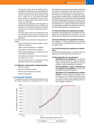 O tempo de mistura deve ser definido para o
equipamento disponível e para a quantidade de
material a ser misturado, de modo que a densi-
dade de massa por ocasião da aplicação seja
de 1,8 g/cm
3
a de 1,9 g/cm
3
. Deve ser tomado
maior cuidado nas aplicações manuais, levan-
do-se em conta o tempo médio entre o final da
mistura e a aplicação.
A aplicação por projeção é mais homogênea e
confere ao revestimento maiores resistência de
aderência. Em aplicações manuais a primeira
camada deve ser bem comprimida contra o
substrato.
Executar panos pilotos do revestimento para
as condições de obra (tipos de bases e de
preparo) para determinação da resistência de
aderência.
O produto não deve ser aplicado nas seguintes con-
dições:
Sobre superfícies horizontais sujeitas a solici-
tações ou saturadas.
Sobre superfícies plásticas ou metálicas.
Sobre gesso e revestimentos orgânicos.
Sobre impermeabilizações ou materiais de bai-
xa resistência mecânica.
Em áreas de permanente contato com água ou
em contato com o solo.
Em dias chuvosos ou com previsão de chuva
após até 6 horas do fim da aplicação.
3.4. Manuais e documentos complementares
Ficha do produto;
Manual de detalhes técnicos;
Manual de manutenção do produto;
Manual do aplicador.
4. AVALIAÇÃO TÉCNICA
A avaliação técnica do produto foi executada por meio
de ensaios realizados por laboratórios do IPT, pela
observação do processo de produção do revestimento
em obras em andamento e pela verificação do com-
portamento do revestimento em obras concluídas.
Nos ensaios de caracterização da argamassa anidra,
da argamassa no estado fresco e no estado endurecido
e de desempenho do revestimento foram utilizadas três
amostras da argamassa nas cores crema claro, amare-
loescuroAebranca.Paraverificaçãodocomportamento
do revestimento em relação à radiação ultra violeta fo-
ram empregadas amostras nas cores crema claro, mar-
rom claro, verde água claro e amarelo escuro.
4.1 Caracterização da argamassa anidra
Na Tabela 3 são apresentados os resultados das me-
dições das características das amostras 1 e 2. No
gráfico abaixo as respectivas curvas granulométricas.
4.2 Caracterização da argamassa fresca
Nas Tabelas 4 a 7 são apresentados os resultados
das medições das características das amostras 1 e 2
no estado fresco.
4.3 Caracterização da argamassa endure-
cida
Na Tabela 8 são apresentados os resultados das me-
dições das características das amostras 2 e 3.
4.4 Desempenho do revestimento
• Resistência de aderência - a média dos
quatro maiores valores de cada seis determi-
nações realizadas para aplicação manual e por
projeção, estão apresentadas na Tabela 9.
• Permeabilidade à água e Resistência
ao impacto de corpo-duro - tem seu de-
sempenho mostrado na Tabela 10.
• Resistência ao intemperismo artifici-
al C-UV - a determinação foi realizada em cor-
pos-de-prova com acabamento do tipo raspa-
do. A diferença de cor (∆E) após 900 horas de
exposição ao intemperismo artificial C-UV con-
forme exibido na Tabela 11.
5
IPT
IPT Referência Técnica 23A
acertado em função do tipo de misturador de
modo que a densidade de massa na saída do
misturador esteja compreendida entre 1,6 g/cm3
e 1,8 g/cm3
.
Para aplicação por projeção a argamassa deve
ser misturada instantes antes da aplicação na
própria máquina de projetar. A pressão da ar-
gamassa deverá estar entre 10 e 15 bar.
• Condições de aplicação
A aplicação só deve ser realizada quando a tem-
peratura for superior a 8°C e inferior a 35° C,
reduzindo desta forma o risco de manchamen-
tos, especialmente em cores escuras.
• Aplicação
A aplicação deve ser realizada sempre por
aplicadores treinados e credenciados pela Saint
Gobain Quartzolit Ltda. Esses são periodica-
mente fiscalizados por instrutores e vendedo-
res técnicos que visitam as obras.
A primeira camada deverá ser aplicada com es-
pessura de 5 mm (acabamento tipo raspado)
ou 10 mm (acabamento tipo travertino,
chapiscado ou alisado). O acabamento desta
camada não pode ser alisado, mas estriado com
régua de dentes.
Na aplicação manual essa camada deve ser
apertada sobre a base e estriada com régua
denteada; em seguida, deve ser colocada a
segunda camada, sendo estriada e alisada com
desempenadeira ou régua.
Na aplicação por projeção mecânica a primeira
camada é aplicada em movimentos circulares
para a preparação da base. Em seguida é
estriada e aplicada a segunda camada, mais
espessa, em movimentos de vaivém. Esta ca-
mada deve ser regularizada com uma régua e/
ou uma espátula grande, estriada e em segui-
da alisada.
As espessuras mínima e máxima do revestimen-
to acabado devem ser de 13 mm e 30 mm, res-
pectivamente.
Os detalhes de aplicação para os diversos tipos
de acabamento constam do manual do produto.
• Detalhes Construtivos
Na junção de dois materiais da base diferentes
onde exista risco de surgimento de fissuras, é
necessário inserir uma tela de fibra de vidro1
resistente a álcalis sobre a junção dos materi-
ais. Sua largura deve ser suficiente para que
haja um transpasse sobre cada um dos materi-
ais de pelo menos 25 cm. Em casos de deta-
lhes mais complexos a Saint Gobain Quartzolit
deve ser consultada.
A tela de fibra de vidro deve ser inserida no
meio da espessura do revestimento fixada so-
bre a primeira camada de argamassa, sendo
em seguida recoberta com a segunda camada
de argamassa.
O uso de tela de fibra de vidro é recomendado
também nos cantos dos vãos de esquadrias,
para minimizar a possibilidade de surgimento
de fissuras. Em cada canto deve ser colocado
em diagonal um pedaço de tela com dimensões
mínimas de 33 cm x 50 cm. Esta providencia
não elimina o emprego de vergas e contraver-
gas. Os detalhes para colocação da tela de vi-
dro constam do manual do produto.
Além da necessária interrupção do revestimen-
to nas juntas estruturais, deverão ser criadas,
na fase de projeto, juntas de trabalho em fun-
ção do tamanho do pano que pode ser aplicado
de uma só vez.
A parte superior de muros e platibandas deve
ser protegida com rufos de chapa metálica
ou de placa de rocha com pingadeira. Ou-
tros detalhes construtivos constam do docu-
mento “Detalhes construtivos para weber.pral
Classic – SE”.
• Acabamentos
Os detalhes para execução dos diversos tipos
de acabamento constam do manual do produ-
to. Para o acabamento tipo raspado, o mais
empregado, os procedimentos a serem segui-
dos são:
1
A tela de fibra de vidro utilizada na avaliação(tela Vertex/
Bayex ref. R178 A 101 da Saint-Gobain Technical Fabrics)
apresenta a seguinte classificação em relação aos aspectos
contemplados na classificação do “cahier” 3208 do CSTB:
Resistência à tração:............................................T3
Resistência aos álcalis:........................................Ra1
Dimensões da malha:...........................................M3
Resistência à tração a 0,5% de alongamento:.....E3
Aplicar uma primeira camada de 4 a 5 mm de
espessura, regularizar com régua e estriar com
a parte denteada.
Aplicar uma segunda camada de 10 mm de
espessura, regularizar com régua e/ou espátula
longa, estriar e alisar.
Abrir com desempenadeira raspadora para ace-
lerar a secagem.
Quando o revestimento atingir o “ponto”, ras-
par com raspador ou régua perfil “I”.
3.3. Condições e Limitações de uso
Além do emprego de mão-de-obra especialmente trei-
nada recomenda-se que sejam verificados e defini-
dos os seguintes aspectos antes do revestimento ser
iniciado:
O recipiente para medida da água deve ser gra-
duado ou dispor de furos na lateral de modo
que seu volume máximo seja igual a quantida-
de de água a ser empregada para cada saco
do produto (30kg).
4 IPT
IPT Referência Técnica 23A
IPT_nº23MNT_we.pmd 3/3/06, 4:17 PM
8-9
 