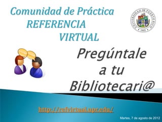 Comunidad de Práctica
   REFERENCIA
         VIRTUAL




     http://refvirtual.upr.edu/
                                  Martes, 7 de agosto de 2012
 