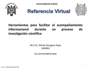 Universidad de Colima

Herramientas para facilitar el acompañamiento
informacional
durante
un
proceso
de
investigación científica
M.C.T.C. Adrián Zaragoza Tapia
UMSNH
(6,7 y 8 de OCTUBRE DE 2013)

1
M.C.T.C. ADRIÁN ZARAGOZA TAPIA

 