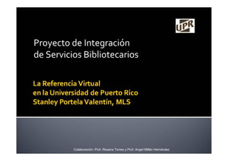 Proyecto de Integración
de Servicios Bibliotecarios
Colaboración: Prof. Rosana Torres y Prof. Angel Millán Hernández
 