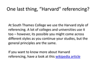 One last thing, “Harvard” referencing?At South Thames College we use the Harvard style of referencing. A lot of colleges and universities use it too – however, its possible you might come across different styles as you continue your studies, but the general principles are the same.	If you want to know more about Harvard referencing, have a look at this wikipedia article