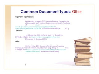 Common Document Types:  Other Reports by organisations: Department of Health, 2001. National service framework for  older people. [pdf] London: Department of Health. Available  at:  http :// www.dh.gov.uk/prod_consum_dh/groups/dh_digitalassets /@dh/@ e                         n/documents/digitalasset/dh_4071283.pdf   [ Accessed 12 September  2011].    Websites:   NHS Evidence, 2003.  National Library of Guidelines.   [ online] Available at:  http://www.library.nhs.uk/guidelinesFinder .htm [Accessed 10 October 2009 ].  Blogs: Whitton, Felix., 2009. Conservationists are not making  themselves heard.  Guardian.co.uk  Science blog, [blog] 18  June. Available at:  http://www.guardian.co.uk/science/blog/2009/jun/18/conservation-   extinction-open-ground   [Accessed 23 June 2009].    ] 