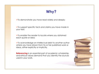 Why? To demonstrate you have read widely and deeply;  To support specific facts and claims you have made in your text; To enable the reader to locate where you obtained each quote or idea; To acknowledge an intellectual debt to another author where you have drawn from his or her published work or ideas, either explicitly or implicitly. Referencing   is an essential part of academic scholarship, and ethical values demand that you identify the sources used in your work.  