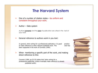 The Harvard System One of a number of  citation styles –  be uniform and consistent throughout your work. Author – Date system  Authors  surname  and the  year  of publication are citied in the  text of your work General reference to authors work in you text: In general, when writing for a professional publication, it is good  practice to make reference to other relevant published work. This  view has been supported in the work of Cormack (1994). When  mentioning a specific part of the work, and making direct reference to this: Cormack (1994, pp.32-33) states that 'when writing for a  professional readership, writers invariably make reference to already  published works'. 