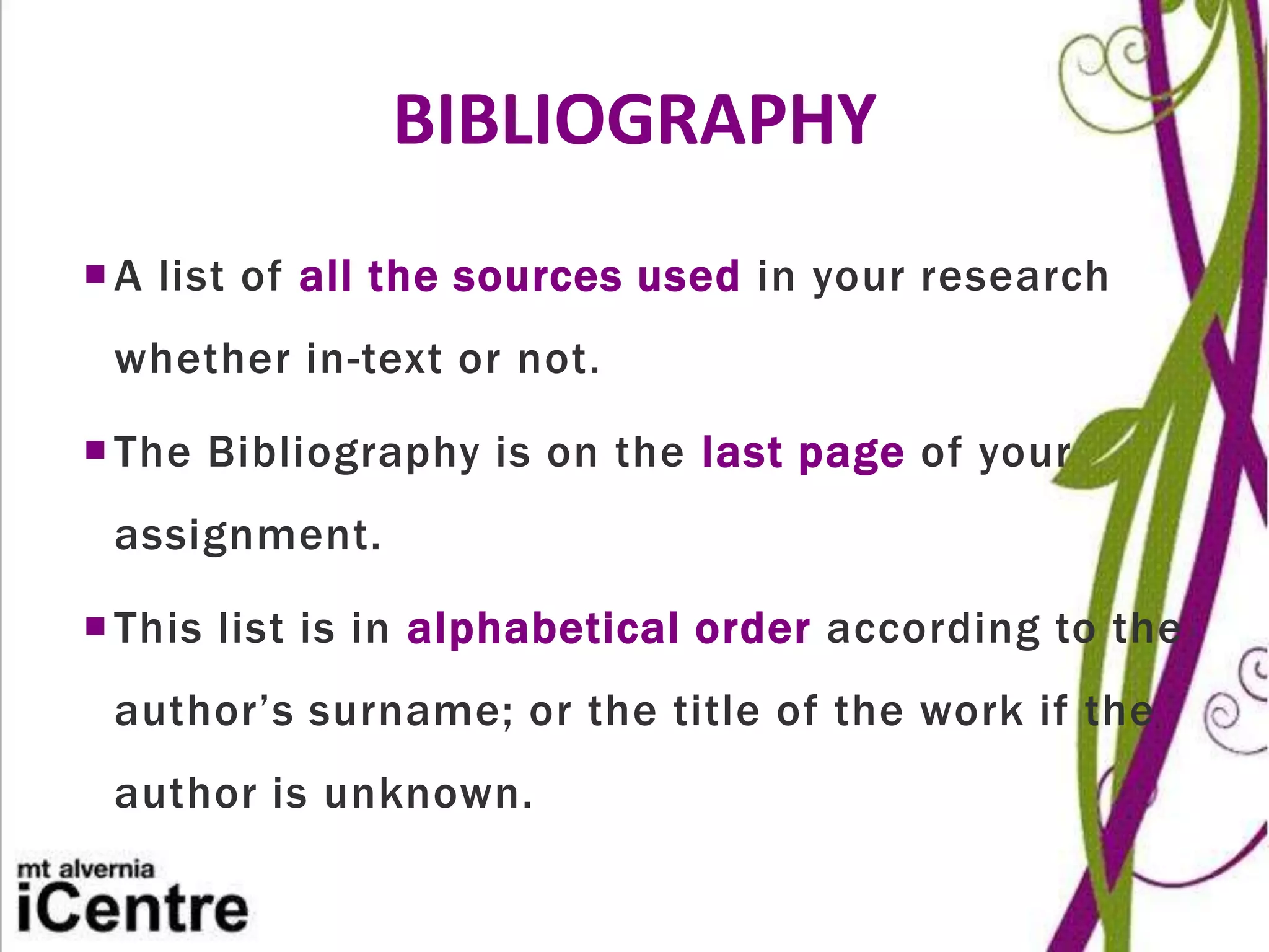 BIBLIOGRAPHY
 A list of all the sources used in your research
 whether in-text or not.

 The Bibliography is on the last page of your
 assignment.

 This list is in alphabetical order according to the
 author’s surname; or the title of the work if the
 author is unknown.
 