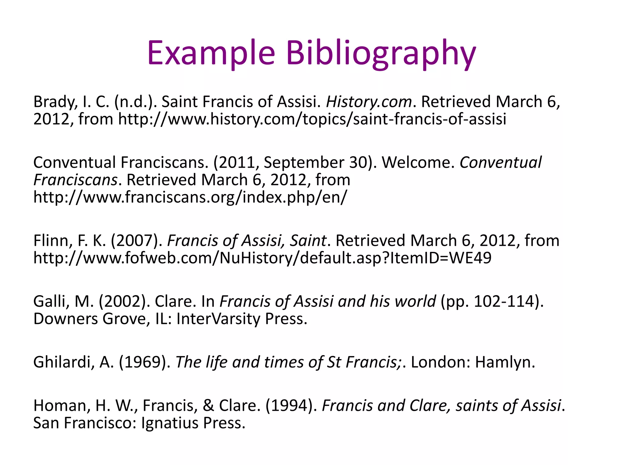 Example Bibliography
Brady, I. C. (n.d.). Saint Francis of Assisi. History.com. Retrieved March 6,
2012, from http://www.history.com/topics/saint-francis-of-assisi

Conventual Franciscans. (2011, September 30). Welcome. Conventual
Franciscans. Retrieved March 6, 2012, from
http://www.franciscans.org/index.php/en/

Flinn, F. K. (2007). Francis of Assisi, Saint. Retrieved March 6, 2012, from
http://www.fofweb.com/NuHistory/default.asp?ItemID=WE49

Galli, M. (2002). Clare. In Francis of Assisi and his world (pp. 102-114).
Downers Grove, IL: InterVarsity Press.

Ghilardi, A. (1969). The life and times of St Francis;. London: Hamlyn.

Homan, H. W., Francis, & Clare. (1994). Francis and Clare, saints of Assisi.
San Francisco: Ignatius Press.
 