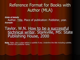 Reference Format for Books with Author (MLA) Order of details : Author.  Title . Place of publication: Publisher, year. Example :  Taylor, W.N.  How to be a successful technical writer . Starkville, MS: State Publishing House, 2000 Note : Note: Use a colon before a subtitle if any. Underline the title including subtitle. Shorten the publisher name. 