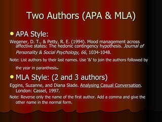 Two Authors (APA & MLA) APA Style: Wegener, D. T., & Petty, R. E. (1994). Mood management across affective states: The hedonic contingency hypothesis.  Journal of Personality & Social Psychology, 66 , 1034-1048.   Note: List authors by their last names. Use ‘&’ to join the authors followed by the year in paranthesis .  MLA Style: (2 and 3 authors) Eggins, Suzanne, and Diana Slade.  Analysing Casual Conversation . London: Cassel, 1997. Note: Reverse only the name of the first author. Add a comma and give the other name in the normal form .  