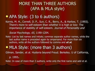 MORE THAN THREE AUTHORS (APA & MLA style) APA Style: (3 to 6 authors) Kernis, M. H., Cornell, D. P., Sun, C. R., Berry, A., & Harlow, T. (1993). There's more to self-esteem than whether it is high or low: The importance of stability of self-esteem.  Journal of Personality and Social Psychology, 65 , 1190-1204.   Note: List by last names and initials; commas separate author names, while the last author name is preceded again by ampersand. For more than six authors, write all the authors followed by comma and  et al . MLA Style: (more than 3 authors) Gilman, Sander, et al. Hysteria beyond Freud. Berkeley. U of California, p. 1993 . Note: In case of more than 3 authors, write only the first name and add et al. 