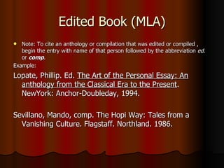 Edited Book (MLA) Note: To cite an anthology or compilation that was edited or compiled , begin the entry with name of that person followed by the abbreviation  ed . or  comp . Example: Lopate, Phillip. Ed.  The Art of the Personal Essay: An anthology from the Classical Era to the Present . NewYork: Anchor-Doubleday, 1994. Sevillano, Mando, comp. The Hopi Way: Tales from a Vanishing Culture. Flagstaff. Northland. 1986. 