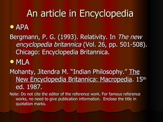 An article in Encyclopedia APA Bergmann, P. G. (1993). Relativity. In  The new encyclopedia britannica  (Vol. 26, pp. 501-508). Chicago: Encyclopedia Britannica. MLA Mohanty, Jitendra M. “Indian Philosophy.”  The New Encyclopedia Britannica: Macropedia . 15 th  ed. 1987. Note: Do not cite the editor of the reference work. For famous reference works, no need to give publication information.  Enclose the title in quotation marks. 