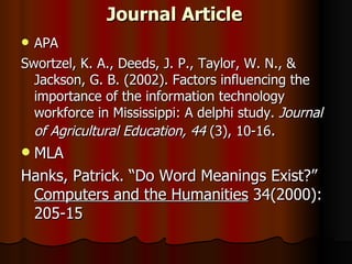Journal Article APA Swortzel, K. A., Deeds, J. P., Taylor, W. N., & Jackson, G. B. (2002). Factors influencing the importance of the information technology workforce in Mississippi: A delphi study.  Journal of Agricultural Education, 44  (3), 10-16 . MLA Hanks, Patrick. “Do Word Meanings Exist?”  Computers and the Humanities  34(2000): 205-15 