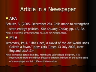 Article in a Newspaper APA Schultz, S. (2005, December 28). Calls made to strengthen state energy policies.  The Country Today , pp. 1A, 2A .  Note: p. is used to give single page no. & pp. for multiple pages. MLA Jeromack, Paul. “This Once, a David of the Art World Does Goliath a favor.”  New York Times  13 July 2002, New England ed:A13+ Note: complete details like day, month and year should be given. It is important to state the edition because different editions of the same issue of a newspaper contain different information . 