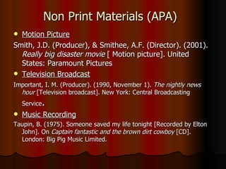 Non Print Materials (APA) Motion Picture Smith, J.D. (Producer), & Smithee, A.F. (Director). (2001).  Really big disaster movie  [ Motion picture]. United States: Paramount Pictures  Television Broadcast Important, I. M. (Producer). (1990, November 1).  The nightly news hour  [Television broadcast]. New York: Central Broadcasting Service . Music Recording Taupin, B. (1975). Someone saved my life tonight [Recorded by Elton John]. On  Captain fantastic and the brown dirt cowboy  [CD]. London: Big Pig Music Limited. 