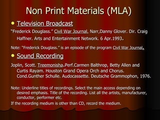 Non Print Materials (MLA) Television Broadcast “ Frederick Douglass.”  Civil War Journal.  Narr,Danny Glover. Dir. Craig Haffner. Arts and Entertainment Network. 6 Apr.1993 . Note: “Frederick Douglass.” is an episode of the program  Civil War Journal . Sound Recording Joplin, Scott.  Treemonisha . Perf.Carmen Balthrop, Betty Allen and Curtis Rayam. Houston Grand Opera Orch and Chorus. Cond.Gunther Schulle. Audocassette. Deutsche Grammophon, 1976. Note: Underline titles of recordings. Select the main access depending on desired emphasis. Title of the recording. List all the artists, manufacturer, conductor, performer etc.  If the recording medium is other than CD, record the medium.  