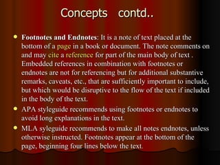 Concepts  contd.. Footnotes and Endnotes : It is a note of text placed at the bottom of a  page  in a book or document. The note comments on and may  cite  a  reference  for part of the main body of text . Embedded references in combination with footnotes or endnotes are not for referencing but for additional substantive remarks, caveats, etc., that are sufficiently important to include, but which would be disruptive to the flow of the text if included in the body of the text. APA styleguide recommends using footnotes or endnotes to avoid long explanations in the text.  MLA syleguide recommends to make all notes endnotes, unless otherwise instructed. Footnotes appear at the bottom of the page, beginning four lines below the text . 