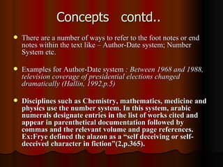 Concepts  contd.. There are a number of ways to refer to the foot notes or end notes within the text like – Author-Date system; Number System etc. Examples for Author-Date system  : Between 1968 and 1988, television coverage of presidential elections changed dramatically (Hallin, 1992,p.5)  Disciplines such as Chemistry, mathematics, medicine and physics use the number system. In this system, arabic numerals designate entries in the list of works cited and appear in parenthetical documentation followed by commas and the relevant volume and page references. Ex:Frye defined the alazon as a “self deceiving or self-deceived character in fiction”(2,p.365). 