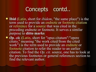 Concepts  contd.. Ibid  ( Latin , short for  ibidem , "the same place") is the term used to provide an  endnote  or  footnote   citation  or  reference  for a  source  that was cited in the preceding endnote or footnote. It serves a similar purpose to  ditto marks   Op. cit.  ( Latin , short for "opus citatum"/"opere citato," meaning "the work cited/from the cited work") is the term used to provide an  endnote  or  footnote  citation to refer the reader to an earlier citation. To find the  Op. cit.  source, one has to look at the previous footnotes or general references section to find the relevant author.  