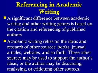Referencing in AcademicReferencing in Academic
WritingWriting
 A significant difference between academicA significant difference between academic
writing and other writing genres is based onwriting and other writing genres is based on
the citation and referencing of publishedthe citation and referencing of published
authors.authors.
 Academic writing relies on the ideas andAcademic writing relies on the ideas and
research of other sources: books, journalresearch of other sources: books, journal
articles, websites, and so forth. These otherarticles, websites, and so forth. These other
sources may be used to support the author’ssources may be used to support the author’s
ideas, or the author may be discussing,ideas, or the author may be discussing,
analysing, or critiquing other sources.analysing, or critiquing other sources. 11
 