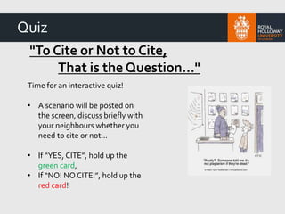 "To Cite or Not to Cite,
That is the Question…"
Time for an interactive quiz!
• A scenario will be posted on
the screen, discuss briefly with
your neighbours whether you
need to cite or not...
• If “YES, CITE”, hold up the
green card,
• If “NO! NO CITE!”, hold up the
red card!
Quiz
 