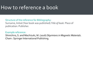 How to reference a book
Structure of the reference for Bibliography:
Surname, Initial (Year book was published) Title of book. Place of
publication: Publisher.
Example reference:
Shinichiro, S. and Mochizuki, M. (2016) Skyrmions in Magnetic Materials.
Cham : Springer International Publishing.
 